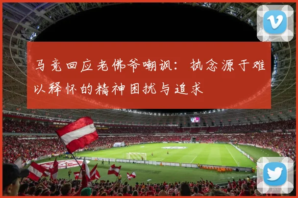 马竞回应老佛爷嘲讽：执念源于难以释怀的精神困扰与追求
