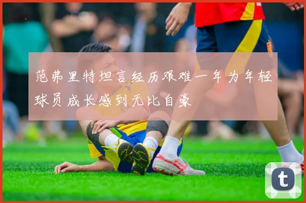 范弗里特坦言经历艰难一年为年轻球员成长感到无比自豪