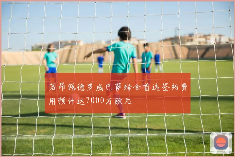 若昂佩德罗成巴萨转会首选签约费用预计达7000万欧元