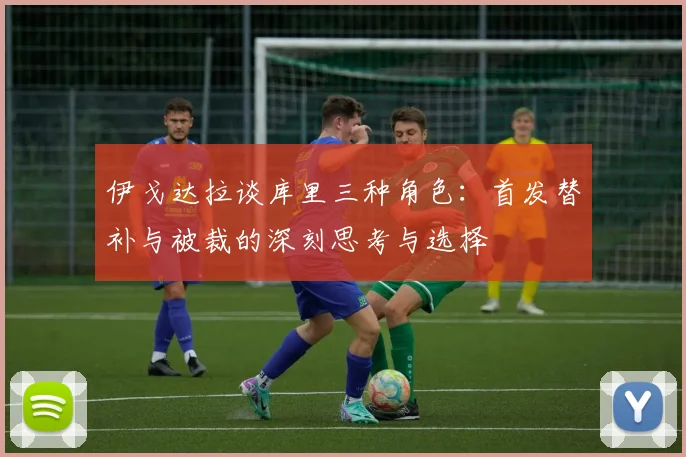 伊戈达拉谈库里三种角色：首发替补与被裁的深刻思考与选择