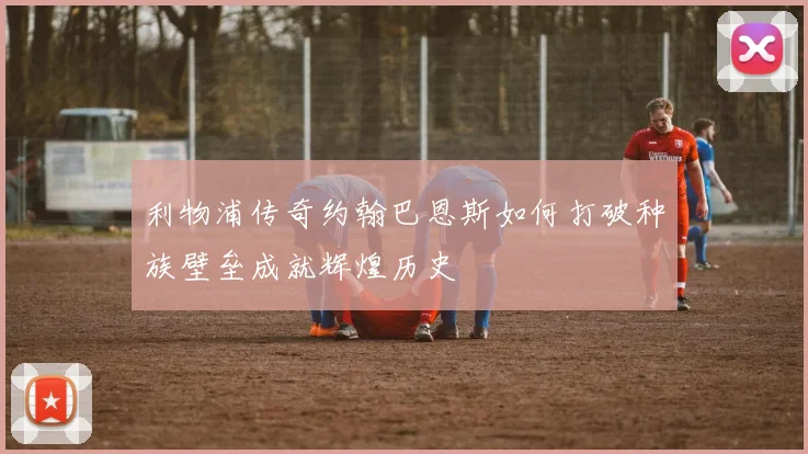 利物浦传奇约翰巴恩斯如何打破种族壁垒成就辉煌历史