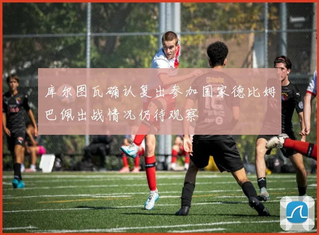 库尔图瓦确认复出参加国家德比姆巴佩出战情况仍待观察