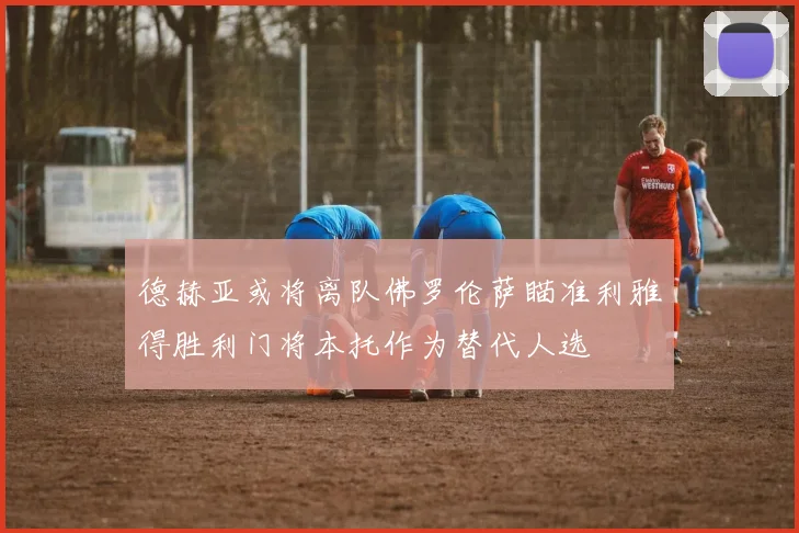 德赫亚或将离队佛罗伦萨瞄准利雅得胜利门将本托作为替代人选