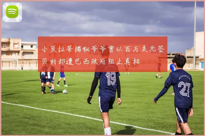 小莫拉蒂揭秘爷爷曾以百万美元签贝利却遭巴西政府阻止真相