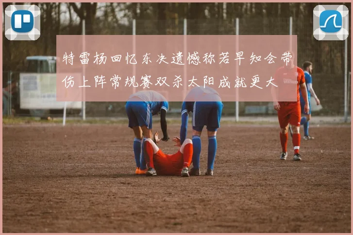 特雷杨回忆东决遗憾称若早知会带伤上阵常规赛双杀太阳成就更大