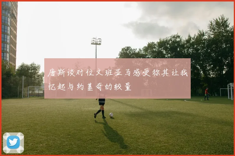 唐斯谈对位文班亚马感受称其让我忆起与约基奇的较量