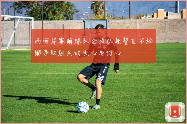 西海岸赛前球队全力以赴誓言不松懈争取胜利的决心与信心