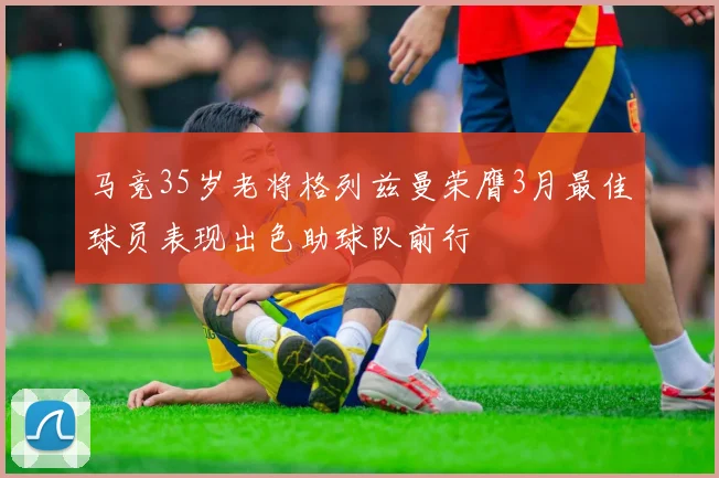 马竞35岁老将格列兹曼荣膺3月最佳球员表现出色助球队前行