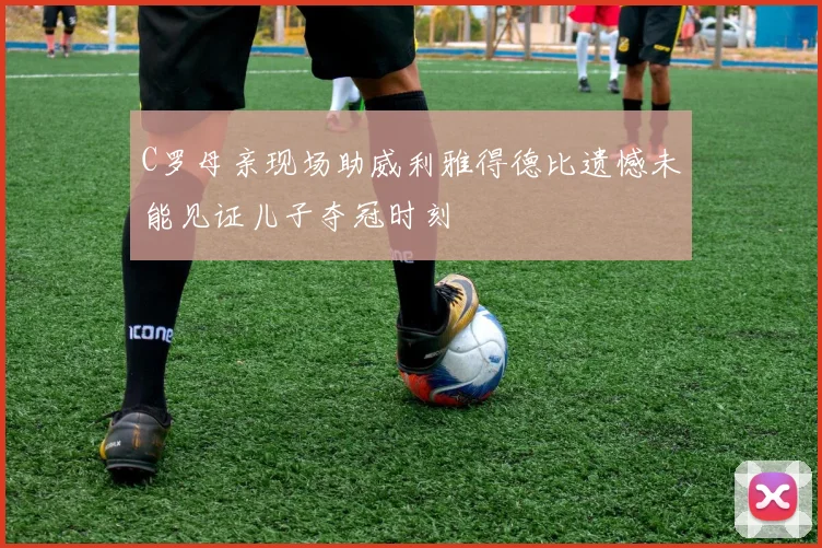C罗母亲现场助威利雅得德比遗憾未能见证儿子夺冠时刻