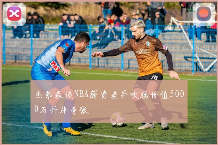 杰弗森谈NBA薪资差异吹杨价值5000万并非夸张
