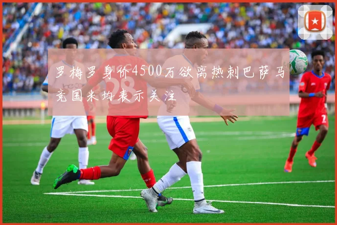 罗梅罗身价4500万欲离热刺巴萨马竞国米均表示关注