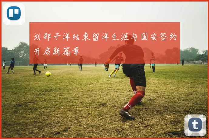 刘邵子洋结束留洋生涯与国安签约开启新篇章