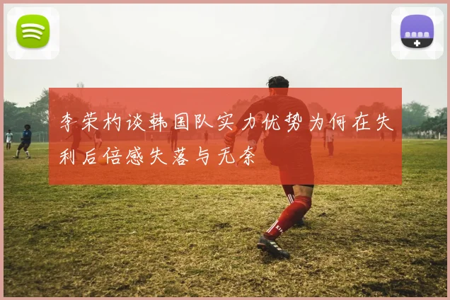 李荣杓谈韩国队实力优势为何在失利后倍感失落与无奈