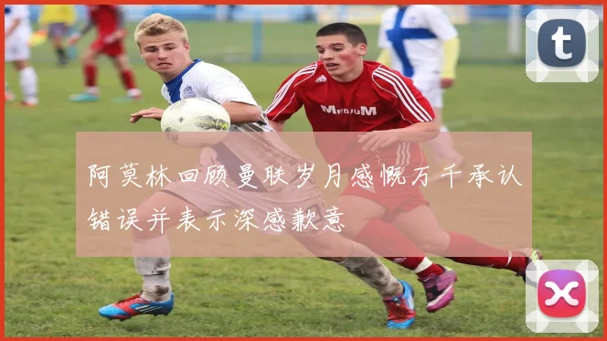 阿莫林回顾曼联岁月感慨万千承认错误并表示深感歉意