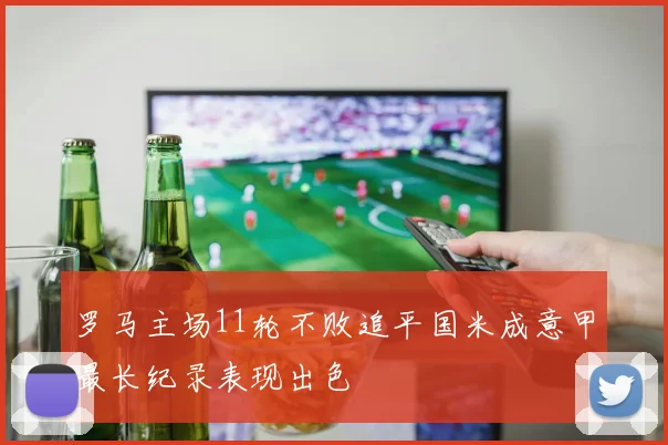 罗马主场11轮不败追平国米成意甲最长纪录表现出色