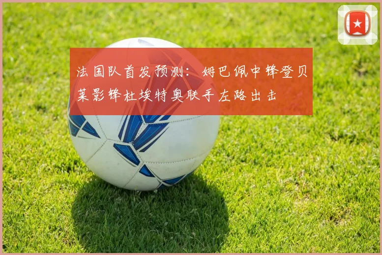 法国队首发预测：姆巴佩中锋登贝莱影锋杜埃特奥联手左路出击