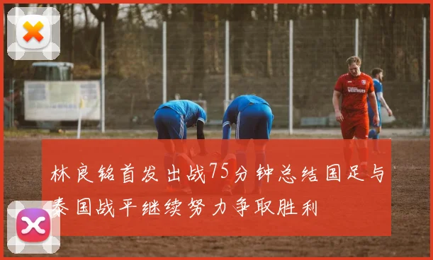 林良铭首发出战75分钟总结国足与泰国战平继续努力争取胜利