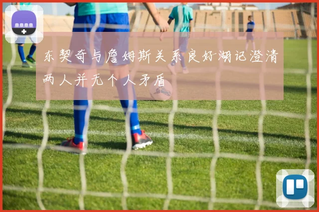 东契奇与詹姆斯关系良好湖记澄清两人并无个人矛盾
