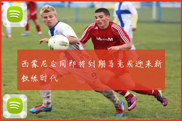 西蒙尼合同即将到期马竞或迎来新教练时代