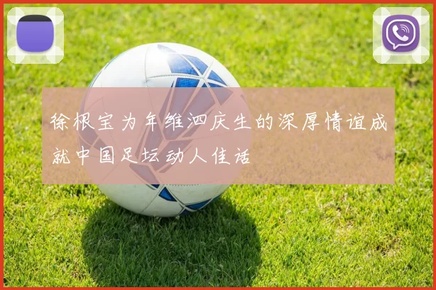 徐根宝为年维泗庆生的深厚情谊成就中国足坛动人佳话