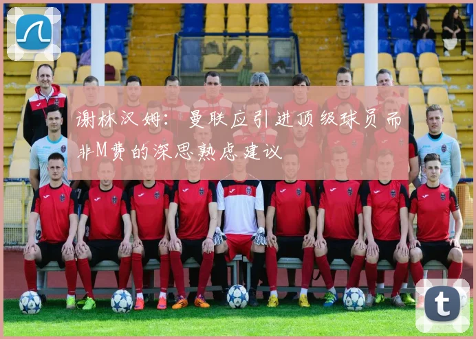 谢林汉姆：曼联应引进顶级球员而非M费的深思熟虑建议