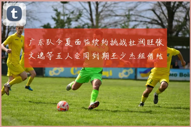 广东队今夏面临续约挑战杜润旺张文逸等五人合同到期王少杰租借结束