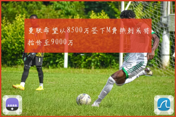 曼联希望以8500万签下M费热刺或将抬价至9000万