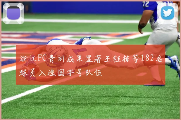 浙江FC青训成果显著王钰栋等182名球员入选国字号队伍