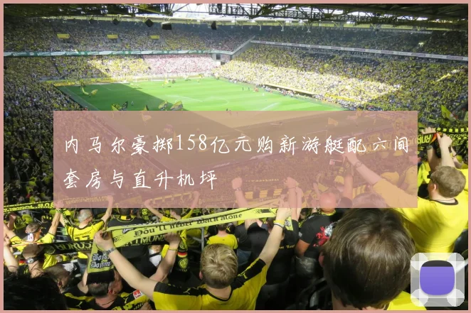 内马尔豪掷158亿元购新游艇配六间套房与直升机坪